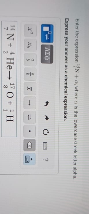 Enter the expression ¹4N+a, where a is the lowercase Greek letter alpha.
Express your answer as a chemical expression.
ΑΣΦ
xa Xb
a
b
b
X
11
14
¹4 N + He→ ¹ 0 +1¹H
17
8
www ?
X
****
|*****