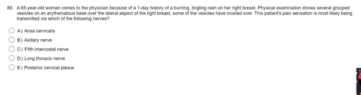 89. A 65-year-old woman comes to the physician because of a 1-day history of a burning, tingling rash on her right breast. Physical examination shows several grouped
vesicles on an erythematous base over the lateral aspect of the right breast; some of the vesicles have crusted over. This patient's pain sensation is most likely being
transmitted via which of the following nerves?
A) Ansa cervicalis
B) Axillary nerve
C) Fifth intercostal nerve
D) Long thoracic nerve
E) Posterior cervical plexus