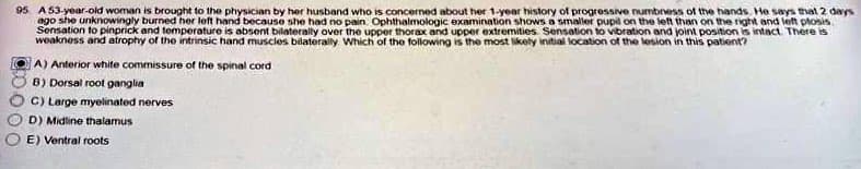 95 A 53-year-old woman is brought to the physician by her husband who is concerned about her 1-year history of progressive numbness of the hands. He says that 2 days
ago she unknowingly burned her left hand because she had no pain. Ophthalmologic examination shows a smaller pupil on the left than on the right and left plosis.
Sensation to pinprick and temperature is absent bilaterally over the upper thorax and upper extremities. Sensation to vibration and joint position is intact. There is
weakness and atrophy of the intrinsic hand muscles bilaterally. Which of the following is the most likely initial location of the lesion in this patient?
A) Anterior white commissure of the spinal cord
B) Dorsal root ganglia
C) Large myelinated nerves
D) Midline thalamus
E) Ventral roots