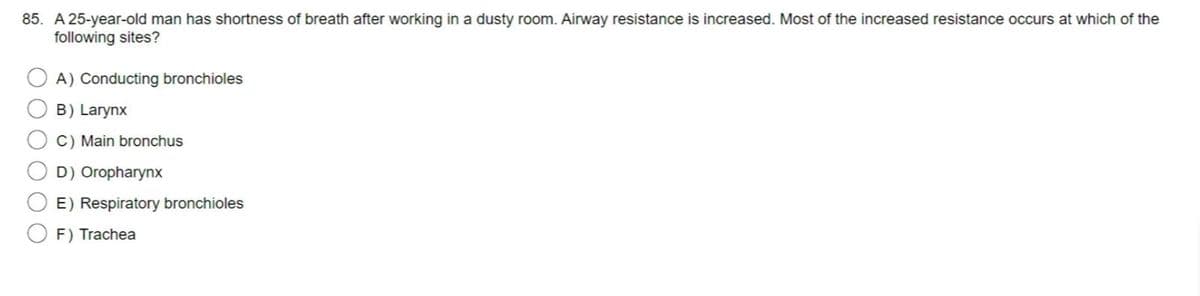 85. A 25-year-old man has shortness of breath after working in a dusty room. Airway resistance is increased. Most of the increased resistance occurs at which of the
following sites?
A) Conducting bronchioles
B) Larynx
C) Main bronchus
D) Oropharynx
E) Respiratory bronchioles
F) Trachea