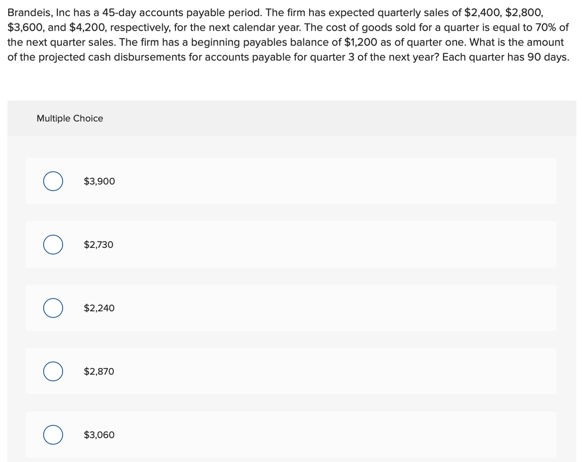 Brandeis, Inc has a 45-day accounts payable period. The firm has expected quarterly sales of $2,400, $2,800,
$3,600, and $4,200, respectively, for the next calendar year. The cost of goods sold for a quarter is equal to 70% of
the next quarter sales. The firm has a beginning payables balance of $1,200 as of quarter one. What is the amount
of the projected cash disbursements for accounts payable for quarter 3 of the next year? Each quarter has 90 days.
Multiple Choice
$3,900
$2,730
$2,240
$2,870
$3,060