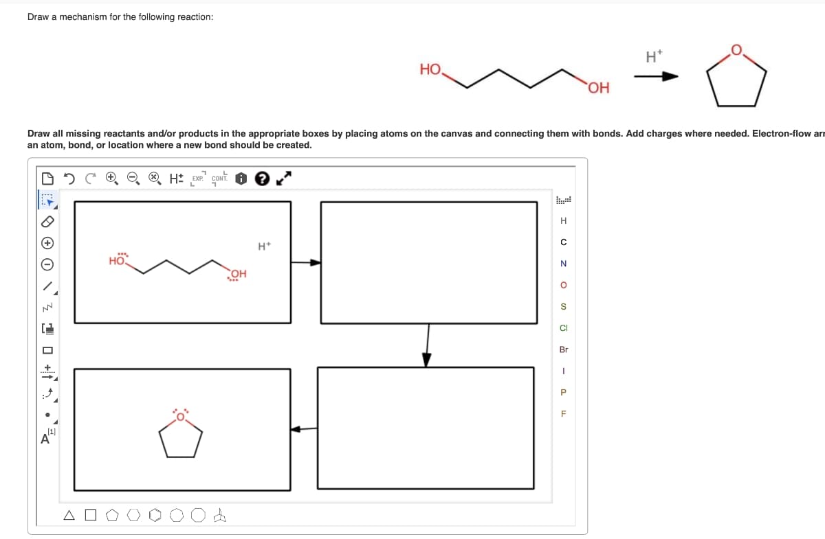 Draw a mechanism for the following reaction:
+
HO
Draw all missing reactants and/or products in the appropriate boxes by placing atoms on the canvas and connecting them with bonds. Add charges where needed. Electron-flow ar
an atom, bond, or location where a new bond should be created.
H EXP. CONT.
OH
НО.
H+
H
C
N
OSJ - F
CI
OH
Br
H+