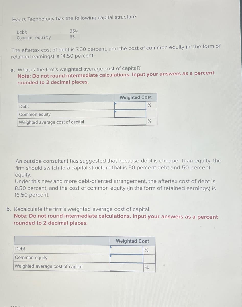 Evans Technology has the following capital structure.
Debt
Common equity
35%
65
The aftertax cost of debt is 7.50 percent, and the cost of common equity (in the form of
retained earnings) is 14.50 percent.
a. What is the firm's weighted average cost of capital?
Note: Do not round intermediate calculations. Input your answers as a percent
rounded to 2 decimal places.
Debt
Common equity
Weighted average cost of capital
Weighted Cost
%
%
An outside consultant has suggested that because debt is cheaper than equity, the
firm should switch to a capital structure that is 50 percent debt and 50 percent
equity.
Under this new and more debt-oriented arrangement, the aftertax cost of debt is
8.50 percent, and the cost of common equity (in the form of retained earnings) is
16.50 percent.
Debt
Common equity
Weighted average cost of capital
b. Recalculate the firm's weighted average cost of capital.
Note: Do not round intermediate calculations. Input your answers as a percent
rounded to 2 decimal places.
Weighted Cost
%
%