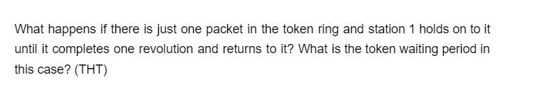 What happens if there is just one packet in the token ring and station 1 holds on to it
until it completes one revolution and returns to it? What is the token waiting period in
this case? (THT)