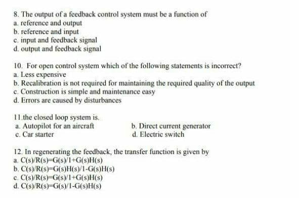 8. The output of a feedback control system must be a function of
a. reference and output
b. reference and input
c. input and feedback signal
d. output and feedback signal
10. For open control system which of the following statements is incorrect?
a. Less expensive
b. Recalibration is not required for maintaining the required quality of the output
c. Construction is simple and maintenance easy
d. Errors are caused by disturbances
11.the closed loop system is.
a. Autopilot for an aircraft
c. Car starter
b. Direct current generator
d. Electric switch
12. In regenerating the feedback, the transfer function is given by
a. C(s)/R(s)-G(s)/I+G(s)H(s)
b. C(s)/R(s)=G(s)H(s)/1-G(s)H(s)
c. C(s)/R(s)=G(s)/1+G(s)H(s)
d. C(s)/R(s)=G(s)/1-G(s)H(s)
