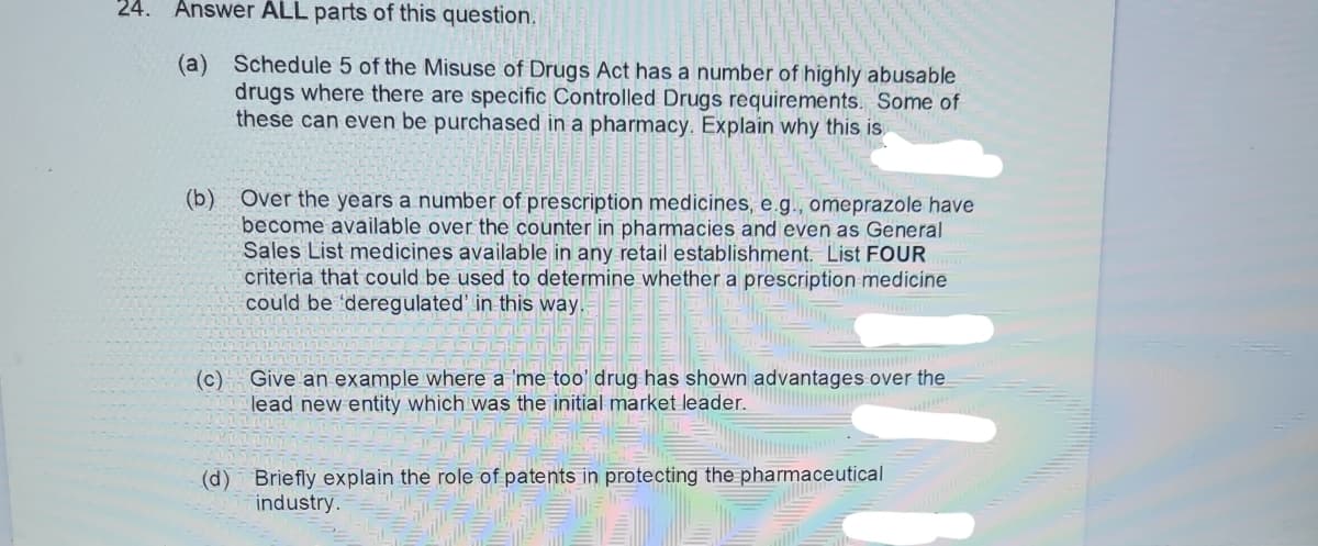 24. Answer ALL parts of this question.
(a) Schedule 5 of the Misuse of Drugs Act has a number of highly abusable
drugs where there are specific Controlled Drugs requirements. Some of
these can even be purchased in a pharmacy. Explain why this is
(b) Over the years a number of prescription medicines, e.g., omeprazole have
become available over the counter in pharmacies and even as General
Sales List medicines available in any retail establishment. List FOUR
criteria that could be used to determine whether a prescription medicine
could be 'deregulated' in this way.
Muntane
(c)
Give an example where a 'me too' drug has shown advantages over the
lead new entity which was the initial market leader.
(d) Briefly explain the role of patents in protecting the pharmaceutical
industry.