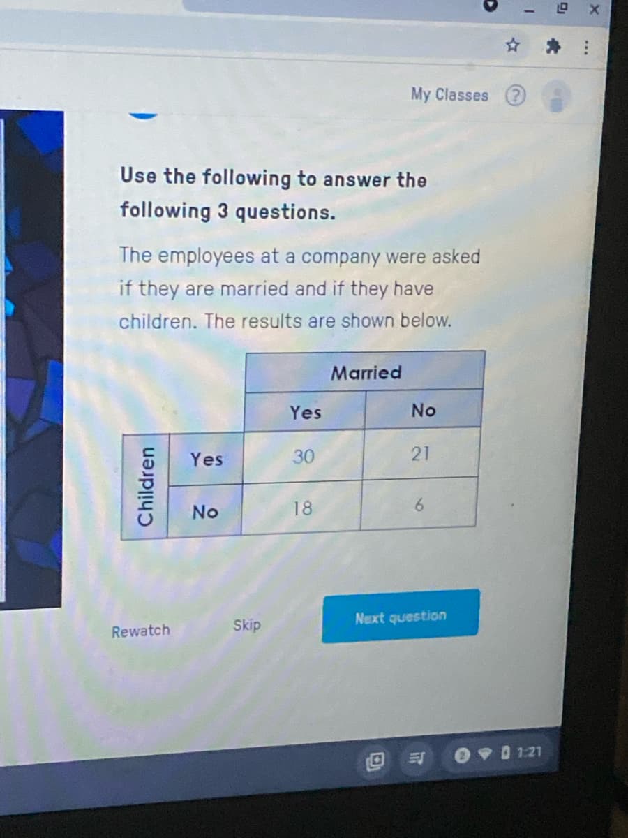 My Classes
Use the following to answer the
following 3 questions.
The employees at a company were asked
if they are married and if they have
children. The results are shown below.
Married
Yes
No
Yes
30
21
No
18
6.
Skip
Next question
Rewatch
O 1 09 0 121
Children
...
