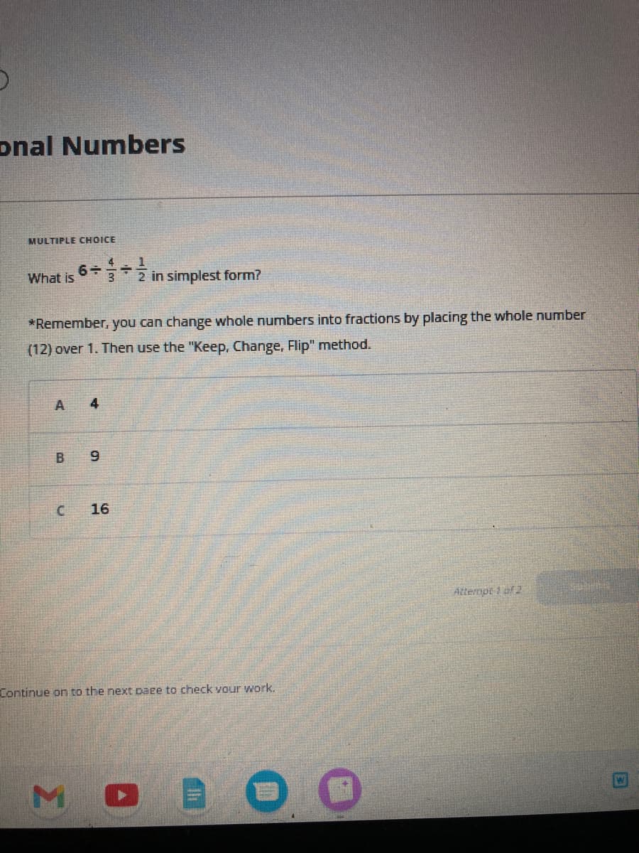 5
onal Numbers
MULTIPLE CHOICE
What is
A
*Remember, you can change whole numbers into fractions by placing the whole number
(12) over 1. Then use the "Keep, Change, Flip" method.
4 1
6+ +
LU
B 9
4
M
2 in simplest form?
16
Continue on to the next page to check your work.
Attempt 1 of 2
W