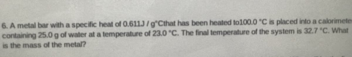 6. A metal bar with a specific heat of 0.611J/g Cthat has been heated to100.0 "C is placed into a calorimetes
containing 25.0g of water at a temperature of 23.0 °C. The final temperature of the system is 32.7 "C. What
is the mass of the metal?
