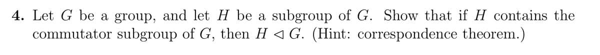 4. Let G be a group, and let H be a subgroup of G. Show that if H contains the
commutator subgroup of G, then H◄ G. (Hint: correspondence theorem.)