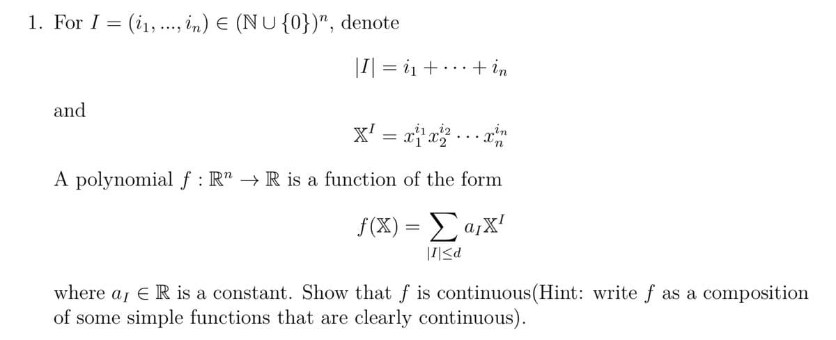 1. For I = (₁, ..., in) = (NU {0})", denote
and
|I| = i₁+··· + in
X² = x²¹x²₂²...x²n
in
Xn
A polynomial f: R → R is a function of the form
f(x) = Σ αγχ
I <d
where aɲ E R is a constant. Show that f is continuous(Hint: write f as a composition
of some simple functions that are clearly continuous).