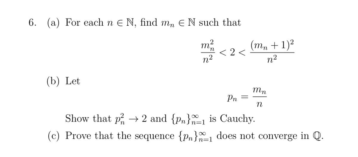 6. (a) For each n € N, find mɲ € N such that
m²/12
n²
(b) Let
<2<
Pn
=
(mn + 1)²
n²
mn
n
Show that p² → 2 and {pn}1 is Cauchy.
=1
(c) Prove that the sequence {pn}_₁ does not converge in Q.
n=