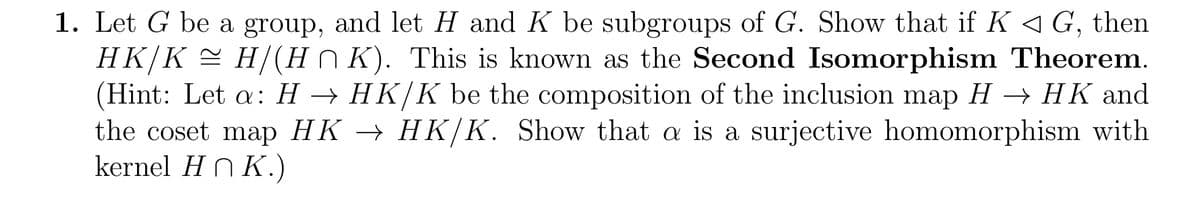 1. Let G be a group, and let H and K be subgroups of G. Show that if K ◄ G, then
HK/K ≈ H/(HK). This is known as the Second Isomorphism Theorem.
(Hint: Let a: H → HK/K be the composition of the inclusion map H → HK and
the coset map HK → HK/K. Show that a is a surjective homomorphism with
kernel HnK.)