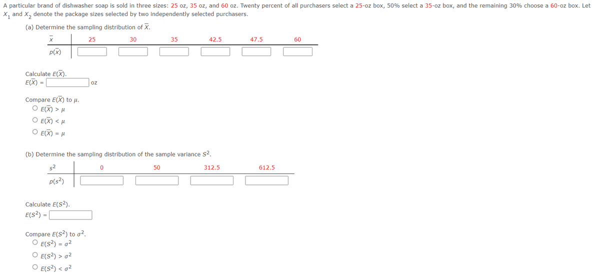 A particular brand of dishwasher soap is sold in three sizes: 25 oz, 35 oz, and 60 oz. Twenty percent of all purchasers select a 25-oz box, 50% select a 35-oz box, and the remaining 30% choose a 60-oz box. Let
X, and X, denote the package sizes selected by two independently selected purchasers.
(a) Determine the sampling distribution of X.
25
30
35
42.5
47.5
60
p(x)
Calculate E(X).
E(X :
=
oz
Compare E(X) to µ.
Ο ΕΧ) >μ
О EEX) <M
O E(X) = µ
(b) Determine the sampling distribution of the sample variance s?.
s2
50
312.5
612.5
P(s?)
Calculate E(S2).
E(s?):
=
Compare E(S2) to o².
O E(s?) = o2
O E(s2) > 02
O E(s?) < o?
