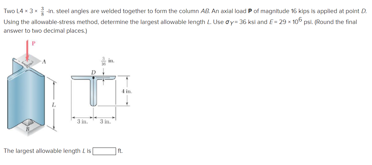 Two L4 x 3 x -in. steel angles are welded together to form the column AB. An axial load P of magnitude 16 kips is applied at point D.
Using the allowable-stress method, determine the largest allowable length L. Use oy= 36 ksi and E= 29 × 106 psi. (Round the final
answer to two decimal places.)
in.
1
4 in.
3 in.
3 in.
The largest allowable length Lis
ft.