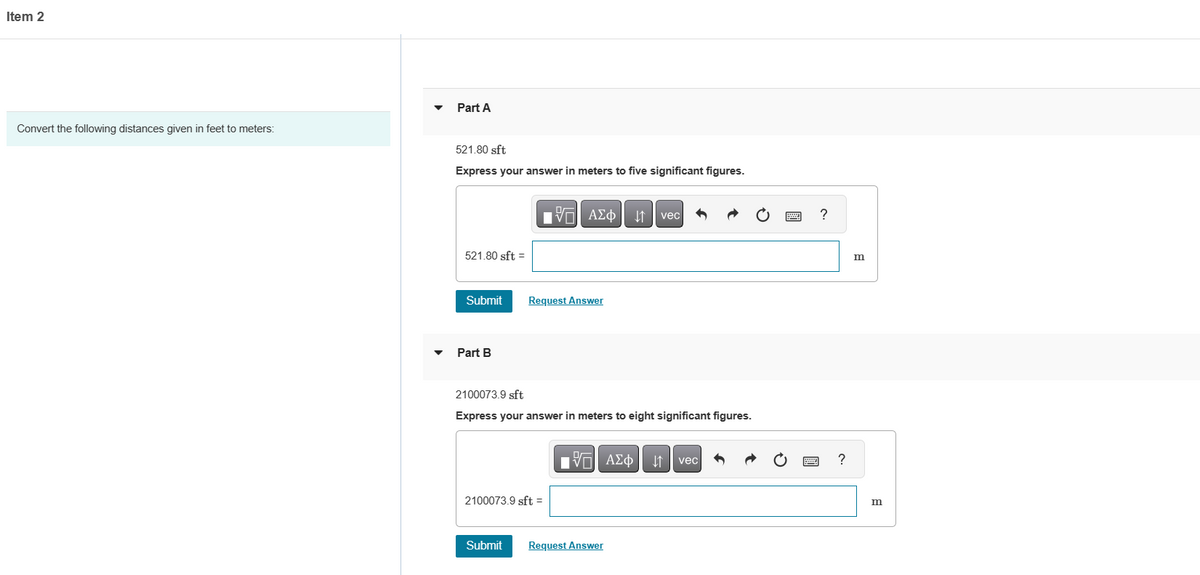 Item 2
Convert the following distances given in feet to meters:
Part A
521.80 sft
Express your answer in meters to five significant figures.
521.80 sft =
Submit
Part B
G| ΑΣΦ | 11 | vec
↓↑
Request Answer
2100073.9 sft
Express your answer in meters to eight significant figures.
2100073.9 sft =
Submit
17 ΑΣΦ
Request Answer
vec
wwwww
w
?
?
m
m