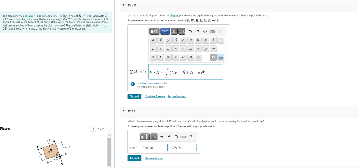 The block shown in (Figure 1) has a mass of m = 75 kg, a height H = 1.4 m, and width L
= 1.9 m. It is resting on a ramp that makes an angle = 29° with the horizontal. A force P is
applied parallel to the surface of the ramp at the top of the block. What is the maximum force
that can be applied without causing the block to move? The coefficient of static friction is flg =
0.37, and the center of mass of the block is at the center of the rectangle.
Figure
P
H
1
G
W
O
+
N
x
2 of 2
Part D
Use the free-body diagram shown in (Figure 2) and write the equilibrium equation for the moments about the point of contact.
Express your answer in terms of one or more of P, W, H, L, N, F, and 0.
Submit
Part E
197| ΑΣΦ
α
Ptip =
V
Submit
A
В
Variables are case sensitive.
No credit lost. Try again.
π
P
Σ Φ
HÅ
Value
Y
↓↑
W
Mo=0= P.H-(L cos 0+H sin()
2
•
8
Request Answer
vec
Previous Answers Request Answer
€
0 T
φ χ
ΨΩ ħ E
n
Units
0 K
What is the maximum magnitude of P that can be applied before tipping would occur, assuming the block does not slip?
Express your answer to three significant figures with appropriate units.
E
y
?
2
@
?
μ
BE