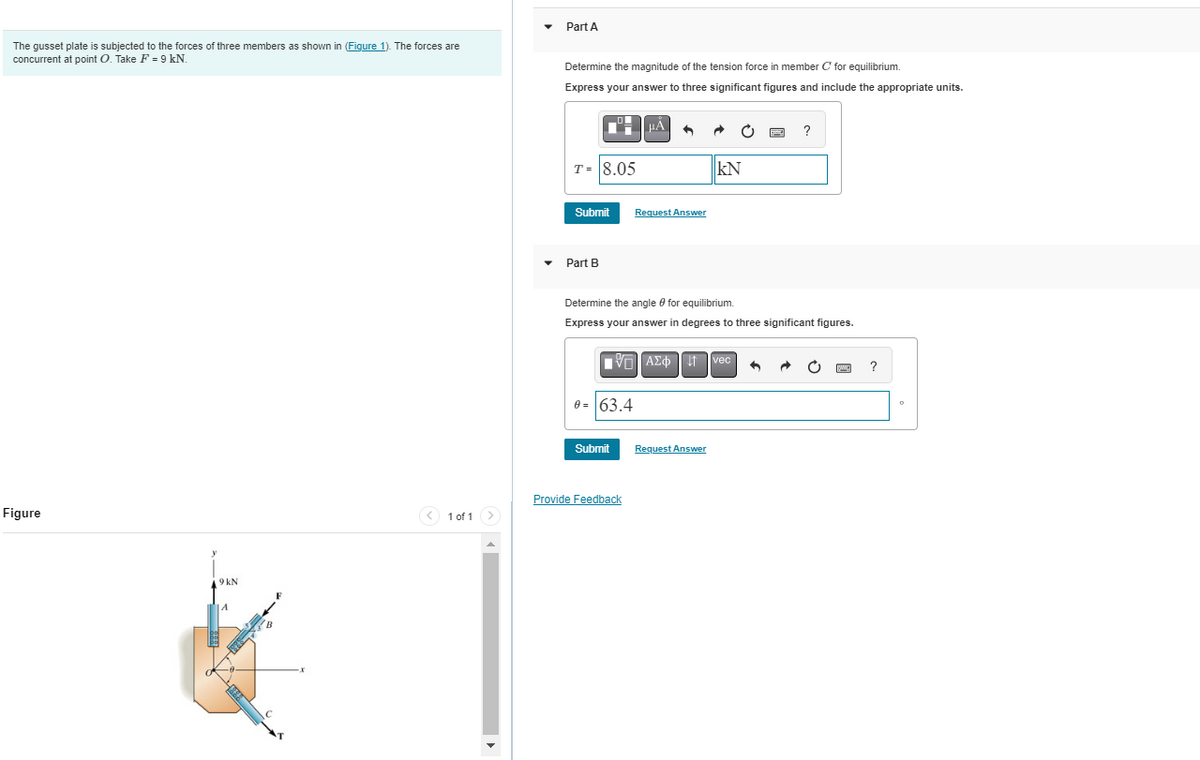 The gusset plate is subjected to the forces of three members as shown in (Figure 1). The forces are
concurrent at point O. Take F = 9 kN.
Figure
y
9 kN
1 of 1
Part A
Determine the magnitude of the tension force in member C' for equilibrium.
Express your answer to three significant figures and include the appropriate units.
T= 8.05
Part B
Submit Request Answer
μÀ
IVE] ΑΣΦ
0= 63.4
Submit
3
Provide Feedback
Determine the angle for equilibrium.
Express your answer in degrees to three significant figures.
KN
Request Answer
vec
P
4
?
MIC
?