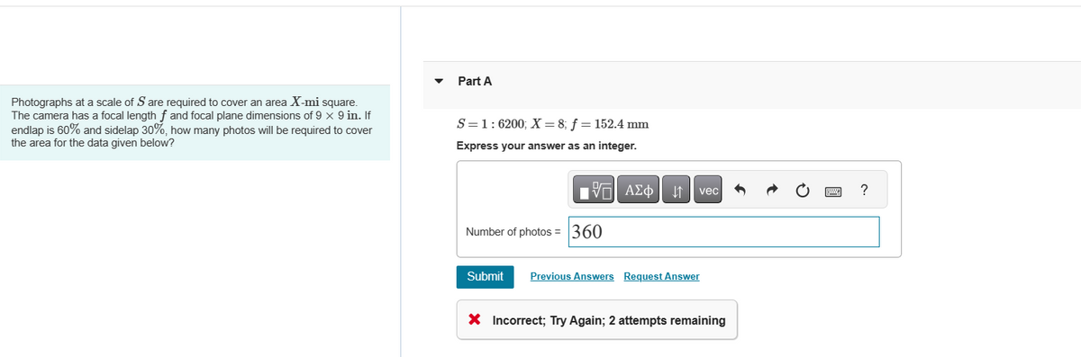 Photographs at a scale of S are required to cover an area X-mi square.
The camera has a focal length f and focal plane dimensions of 9 x 9 in. If
endlap is 60% and sidelap 30%, how many photos will be required to cover
the area for the data given below?
Part A
S=1:6200; X= 8; f = 152.4 mm
Express your answer as an integer.
195| ΑΣΦ ↓↑
Number of photos = 360
vec
Submit Previous Answers Request Answer
X Incorrect; Try Again; 2 attempts remaining
?