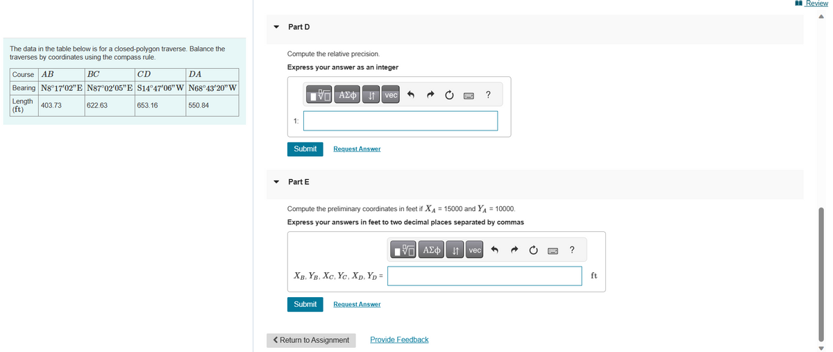 The data in the table below is for a closed-polygon traverse. Balance the
traverses by coordinates using the compass rule.
BC
CD
Course AB
Bearing N8°17'02”E N87°02'05"E S14°47'06" W N68°43'20" W
Length 403.73
(ft)
622.63
653.16
DA
550.84
Part D
Compute the relative precision.
Express your answer as an integer
ΑΣΦ 41 | vec|
1:
Submit
Part E
Request Answer
XB, YB, XC, YC, XD,YD =
Submit
Compute the preliminary coordinates in feet if X₁ = 15000 and Y₁ = 10000.
Express your answers in feet to two decimal places separated by commas
ΑΣΦ | |t | vec
Request Answer
< Return to Assignment
wwwww.
P
Provide Feedback
?
?
ft
B
Review