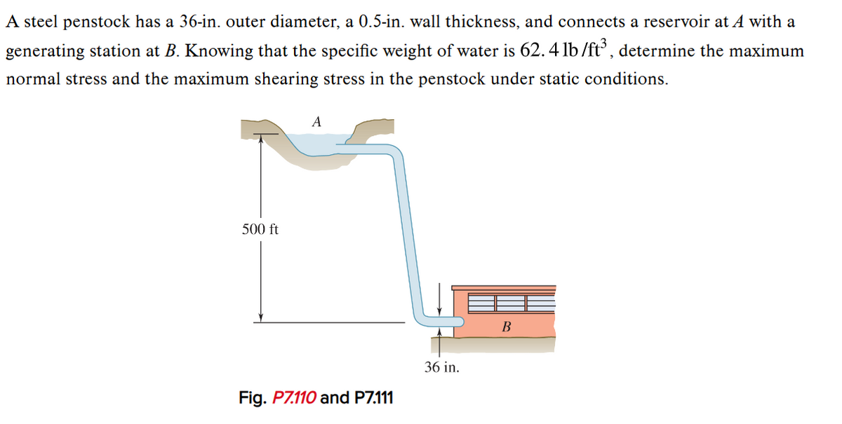 A steel penstock has a 36-in. outer diameter, a 0.5-in. wall thickness, and connects a reservoir at A with a
generating station at B. Knowing that the specific weight of water is 62.4 lb/ft³, determine the maximum
normal stress and the maximum shearing stress in the penstock under static conditions.
500 ft
A
Fig. P7.110 and P7.111
36 in.
B