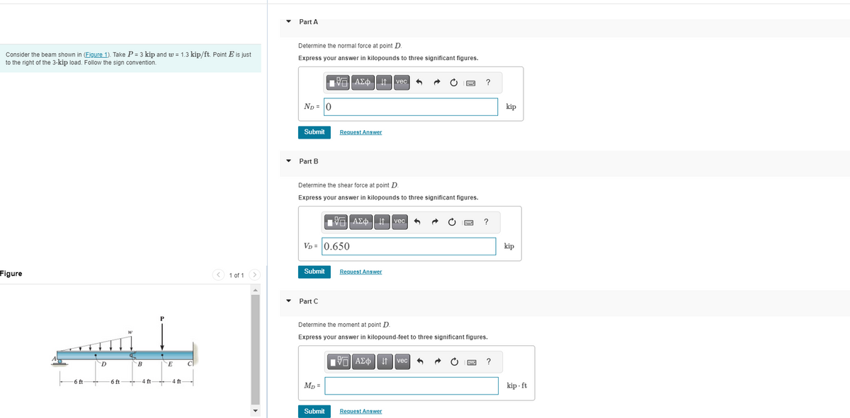 Consider the beam shown in (Figure 1). Take P = 3 kip and w = 1.3 kip/ft. Point E is just
to the right of the 3-kip load. Follow the sign convention.
Figure
6 ft
D
6 ft
B
4 ft
E
4 ft
C
<
1 of 1 >
Part A
Determine the normal force at point D.
Express your answer in kilopounds to three significant figures.
ND= 0
Submit
Part B
Determine the shear force at point D
Express your answer in kilopounds to three significant figures.
VD = 0.650
Submit
Part C
AΣo↓↑ vec 5
Request Answer
Mp=
Submit
AΣo↓↑ vec
Request Answer
Determine the moment at point D
Express your answer in kilopound-feet to three significant figures.
——| ΑΣΦ ↓↑vec
?
Request Answer
?
?
kip
kip
kip.ft