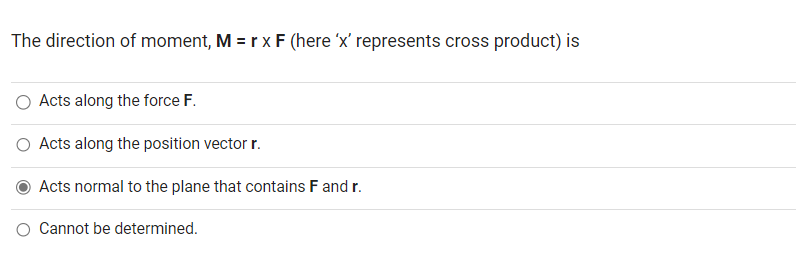 The direction of moment, M = r x F (here 'x' represents cross product) is
Acts along the force F.
Acts along the position vector r.
Acts normal to the plane that contains F and r.
O Cannot be determined.