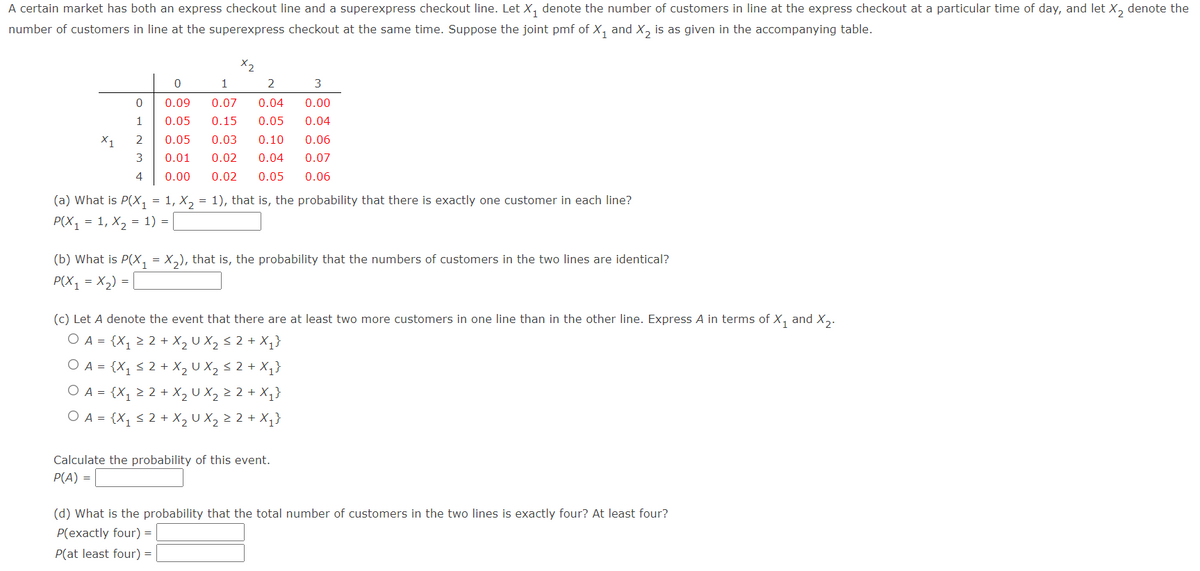 A certain market has both an express checkout line and a superexpress checkout line. Let X, denote the number of customers in line at the express checkout at a particular time of day, and let X, denote the
number of customers in line at the superexpress checkout at the same time. Suppose the joint pmf of X, and X, is as given in the accompanying table.
X2
1
2
0.09
0.07
0.04
0.00
1
0.05
0.15
0.05
0.04
X1
2
0.05
0.03
0.10
0.06
3
0.01
0.02
0.04
0.07
4
0.00
0.02
0.05
0.06
(a) What is P(X1
1, X, = 1), that is, the probability that there is exactly one customer in each line?
Р(X, 3D 1, X, 3 1) %3
(b) What is P(X,
X,), that is, the probability that the numbers of customers in the two lines are identical?
=
P(X1
= X,) =
(c) Let A denote the event that there are at least two more customers in one line than in the other line. Express A in terms of X, and X,.
O A = {X1 > 2 + X, U X, < 2 + X,}
O A = {X, < 2 + X, U X, < 2 + X,}
O A = {X, 2 2 + X, U X, > 2 + X,}
O A = {X, < 2 + X, U X, 2 2 + X,}
Calculate the probability of this event.
P(A) =
(d) What is the probability that the total number of customers in the two lines is exactly four? At least four?
P(exactly four) =
P(at least four) =
