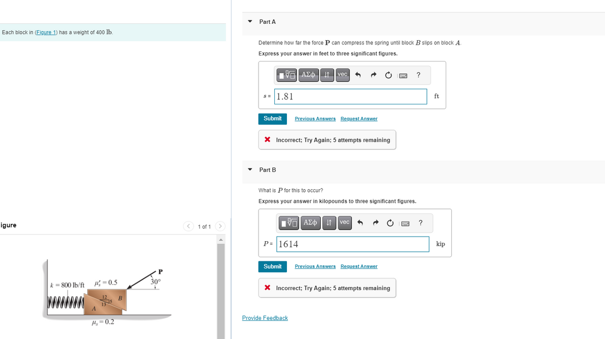 Each block in (Figure 1) has a weight of 400 lb.
Figure
k = 800 lb/ft
=0.5
14₂=0.2
B
P
30°
< 1 of 1
Part A
Determine how far the force P can compress the spring until block B slips on block A.
Express your answer in feet to three significant figures.
| ΑΣΦΗΤΗ
s= 1.81
Submit Previous Answers Request Answer
X Incorrect; Try Again; 5 attempts remaining
Part B
vec
VAΣo↓tvec
P= 1614
What is P for this to occur?
Express your answer in kilopounds to three significant figures.
3
Submit Previous Answers Request Answer
Provide Feedback
X Incorrect; Try Again; 5 attempts remaining
www.
?
?
ft
kip