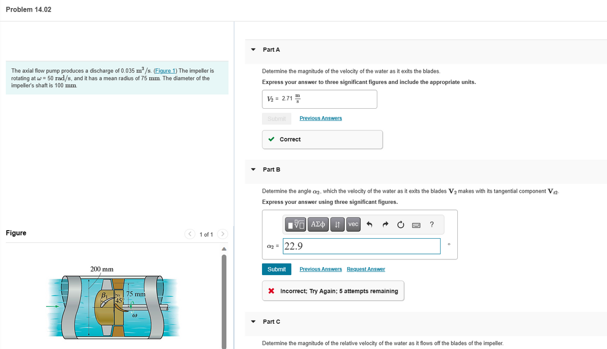 Problem 14.02
The axial flow pump produces a discharge of 0.035 m³/s. (Figure 1) The impeller is
rotating at w = 50 rad/s, and it has a mean radius of 75 mm. The diameter of the
impeller's shaft is 100 mm.
Figure
200 mm
B₁
75 mm
[45%
(1)
1 of 1 >
Part A
Determine the magnitude of the velocity of the water as it exits the blades.
Express your answer to three significant figures and include the appropriate units.
V₂ = 2.71 S
Submit
✓
Part B
Previous Answers
Correct
Determine the angle a₂, which the velocity of the water as it exits the blades V₂ makes with its tangential component V t2-
Express your answer using three significant figures.
197| ΑΣΦ 41
C₂ = 22.9
Part C
vec
Submit Previous Answers Request Answer
X Incorrect; Try Again; 5 attempts remaining
?
0
Determine the magnitude of the relative velocity of the water as it flows off the blades of the impeller.
