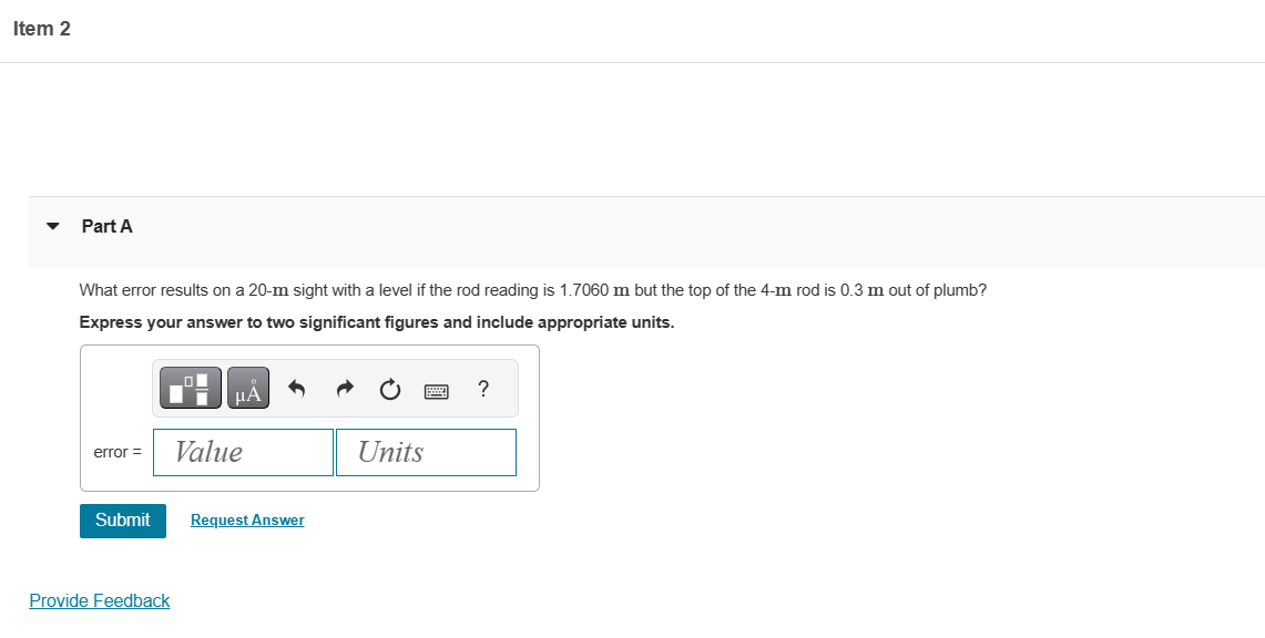 Item 2
Part A
What error results on a 20-m sight with a level if the rod reading is 1.7060 m but the top of the 4-m rod is 0.3 m out of plumb?
Express your answer to two significant figures and include appropriate units.
error =
Submit
Provide Feedback
Value
Request Answer
Units
?