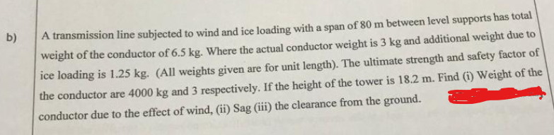 b)
A transmission line subjected to wind and ice loading with a span of 80 m between level supports has total
weight of the conductor of 6.5 kg. Where the actual conductor weight is 3 kg and additional weight due to
ice loading is 1.25 kg. (All weights given are for unit length). The ultimate strength and safety factor of
the conductor are 4000 kg and 3 respectively. If the height of the tower is 18.2 m. Find (i) Weight of the
conductor due to the effect of wind, (ii) Sag (ii) the clearance from the ground.
