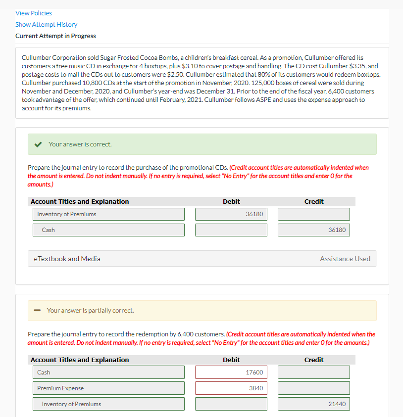 View Policies
Show Attempt History
Current Attempt in Progress
Cullumber Corporation sold Sugar Frosted Cocoa Bombs, a children's breakfast cereal. As a promotion, Cullumber offered its
customers a free music CD in exchange for 4 boxtops, plus $3.10 to cover postage and handling. The CD cost Cullumber $3.35, and
postage costs to mail the CDs out to customers were $2.50. Cullumber estimated that 80% of its customers would redeem boxtops.
Cullumber purchased 10,800 CDs at the start of the promotion in November, 2020. 125,000 boxes of cereal were sold during
November and December, 2020, and Cullumber's year-end was December 31. Prior to the end of the fiscal year, 6,400 customers
took advantage of the offer, which continued until February, 2021. Cullumber follows ASPE and uses the expense approach to
account for its premiums.
Your answer is correct.
Prepare the journal entry to record the purchase of the promotional CDs. (Credit account titles are automatically indented when
the amount is entered. Do not indent manually. If no entry is required, select "No Entry" for the account titles and enter O for the
amounts.)
Account Titles and Explanation
Inventory of Premiums
Cash
eTextbook and Media
Your answer is partially correct.
Account Titles and Explanation
Cash
Debit
Premium Expense
Inventory of Premiums
36180
Prepare the journal entry to record the redemption by 6,400 customers. (Credit account titles are automatically indented when the
amount is entered. Do not indent manually. If no entry is required, select "No Entry" for the account titles and enter O for the amounts.)
Debit
Credit
17600
Credit
3840
36180
Assistance Used
21440