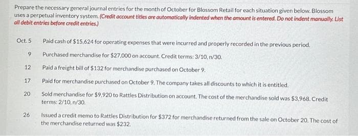 Prepare the necessary general journal entries for the month of October for Blossom Retail for each situation given below. Blossom
uses a perpetual inventory system. (Credit account titles are automatically indented when the amount is entered. Do not indent manually. List
all debit entries before credit entries.)
Oct. 5
9
12
17
20
26
Paid cash of $15,624 for operating expenses that were incurred and properly recorded in the previous period.
Purchased merchandise for $27,000 on account. Credit terms: 3/10, n/30.
Paid a freight bill of $132 for merchandise purchased on October 9.
Paid for merchandise purchased on October 9. The company takes all discounts to which it is entitled.
Sold merchandise for $9,920 to Rattles Distribution on account. The cost of the merchandise sold was $3,968. Credit
terms: 2/10, n/30.
Issued a credit memo to Rattles Distribution for $372 for merchandise returned from the sale on October 20. The cost of
the merchandise returned was $232.