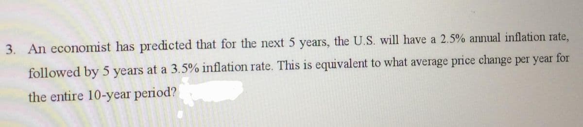 3. An economist has predicted that for the next 5 years, the U.S. will have a 2.5% annual inflation rate,
followed by 5 years at a 3.5% inflation rate. This is equivalent to what average price change per year for
the entire 10-year period?