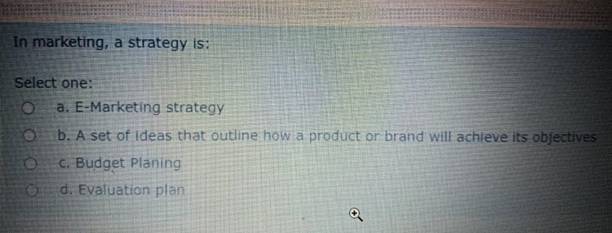 In marketing, a strategy is:
Select one:
a. E-Marketing strategy
O b. A set of ideas that outline how a product or brand will achieve its objectives
C. Budget Planing
O d. Evaluation plan
