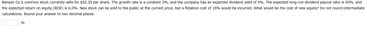 Banyan Co.'s common stock currently sells for $52.25 per share. The growth rate is a constant 3%, and the company has an expected dividend yield of 5%. The expected long-run dividend payout ratio is 50%, and
the expected return on equity (ROE) is 6.0%. New stock can be sold to the public at the current price, but a flotation cost of 15% would be incurred. What would be the cost of new equity? Do not round intermediate
calculations. Round your answer to two decimal places.
%