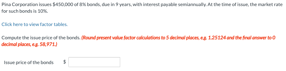 Pina Corporation issues $450,000 of 8% bonds, due in 9 years, with interest payable semiannually. At the time of issue, the market rate
for such bonds is 10%.
Click here to view factor tables.
Compute the issue price of the bonds. (Round present value factor calculations to 5 decimal places, e.g. 1.25124 and the final answer to 0
decimal places, e.g. 58,971.)
Issue price of the bonds
$