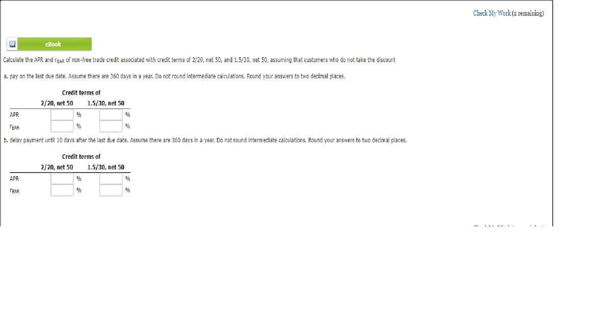 60
eBook
Calculate the APR and rEAR of non-free trade credit associated with credit terms of 2/20, net 50, and 1.5/30, net 50, assuming that customers who do not take the discount
a. pay on the last due date. Assume there are 360 days in a year. Do not round intermediate calculations. Round your answers to two decimal places.
APR
TEAR
Credit terms of
2/20, net 50
APR
TEAR
b. delay payment until 10 days after the last due date. Assume there are 360 days in a year. Do not round intermediate calculations. Round your answers to two decimal places.
%
%
2/20, net 50
1.5/30, net 50
Credit terms of
%
%
%
1.5/30, net 50
%
%
Check My Work (2 remaining)