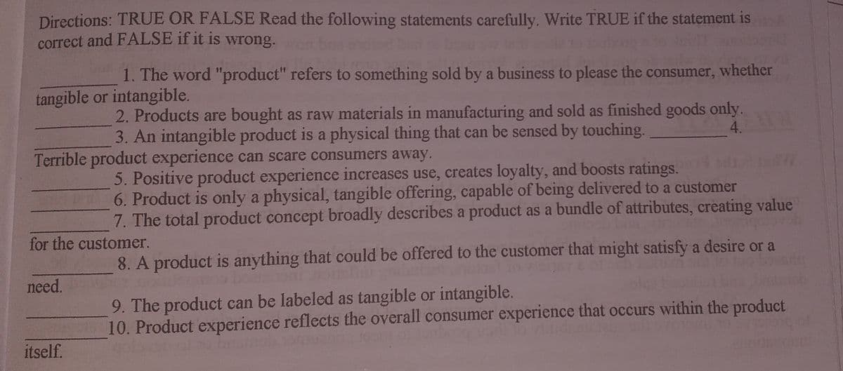 Directions: TRUE OR FALSE Read the following statements carefully. Write TRUE if the statement is
correct and FALSE if it is wrong.
1. The word "product" refers to something sold by a business to please the consumer, whether
tangible or intangible.
2. Products are bought as raw materials in manufacturing and sold as finished goods only.
3. An intangible product is a physical thing that can be sensed by touching.
4.
Terrible product experience can scare consumers away.
5. Positive product experience increases use, creates loyalty, and boosts ratings.
6. Product is only a physical, tangible offering, capable of being delivered to a customer
7. The total product concept broadly describes a product as a bundle of attributes, creating value
for the customer.
8. A product is anything that could be offered to the customer that might satisfy a desire or a
need.
9. The product can be labeled as tangible or intangible.
10. Product experience reflects the overall consumer experience that occurs within the product
itself.
