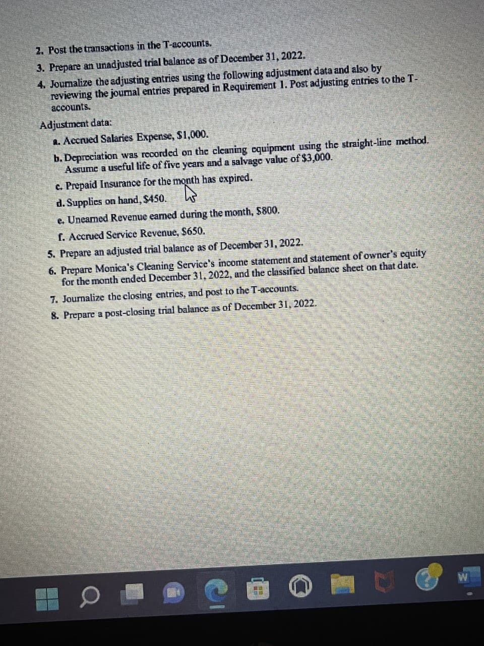 2. Post the transactions in the T-accounts.
3. Prepare an unadjusted trial balance as of December 31, 2022.
4. Journalize the adjusting entries using the following adjustment data and also by
reviewing the journal entries prepared in Requirement 1. Post adjusting entries to the T-
accounts.
Adjustment data:
a. Accrued Salaries Expense, $1,000.
b. Depreciation was recorded on the cleaning equipment using the straight-line method.
Assume a useful life of five years and a salvage value of $3,000.
c. Prepaid Insurance for the month has expired.
d. Supplies on hand, $450.
e. Unearned Revenue earned during the month, $800.
f. Accrued Service Revenue, $650.
5. Prepare an adjusted trial balance as of December 31, 2022.
6. Prepare Monica's Cleaning Service's income statement and statement of owner's equity
for the month ended December 31, 2022, and the classified balance sheet on that date.
7. Journalize the closing entries, and post to the T-accounts.
8. Prepare a post-closing trial balance as of December 31, 2022.
ER M