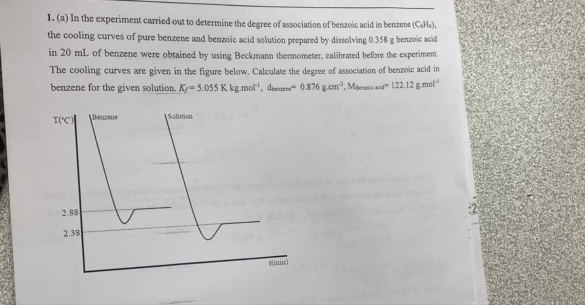 1. (a) In the experiment carried out to determine the degree of association of benzoic acid in benzene (C6H6),
the cooling curves of pure benzene and benzoic acid solution prepared by dissolving 0.358 g benzoic acid
in 20 mL of benzene were obtained by using Beckmann thermometer, calibrated before the experiment.
The cooling curves are given in the figure below. Calculate the degree of association of benzoic acid in
benzene for the given solution. Ky= 5.055 K kg.mol-¹, dbenzene- 0.876 g.cm³, MBenzoic acid=122.12 g.mol-¹
T(°C)
2.88
2.38
Benzene
Solution
t(min)