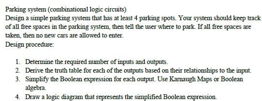 Parking system (combinational logic circuits)
Design a simple parking system that has at least 4 parking spots. Your system should keep track
of all free spaces in the parking system, then tell the user where to park. If all free spaces are
taken, then no new cars are allowed to enter.
Design procedure:
1. Determine the required number of inputs and outputs.
2. Derive the truth table for each of the outputs based on their relationships to the input.
3. Simplify the Boolean expression for each output. Use Karnaugh Maps or Boolean
algebra.
4. Draw a logic diagram that represents the simplified Boolean expression.