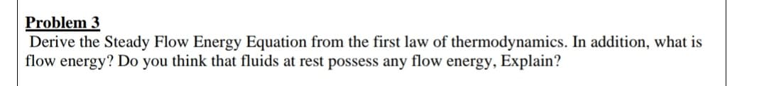 Problem 3
Derive the Steady Flow Energy Equation from the first law of thermodynamics. In addition, what is
flow energy? Do you think that fluids at rest possess any flow energy, Explain?
