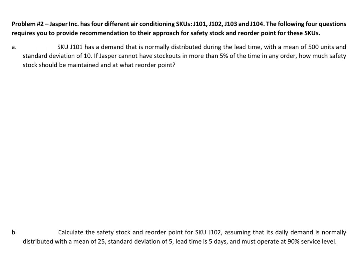 Problem #2 - Jasper Inc. has four different air conditioning SKUS: J101, J102, J103 and J104. The following four questions
requires you to provide recommendation to their approach for safety stock and reorder point for these SKUS.
SKU J101 has a demand that is normally distributed during the lead time, with a mean of 500 units and
а.
standard deviation of 10. If Jasper cannot have stockouts in more than 5% of the time in any order, how much safety
stock should be maintained and at what reorder point?
b.
Calculate the safety stock and reorder point for SKU J102, assuming that its daily demand is normally
distributed with a mean of 25, standard deviation of 5, lead time is 5 days, and must operate at 90% service level.
