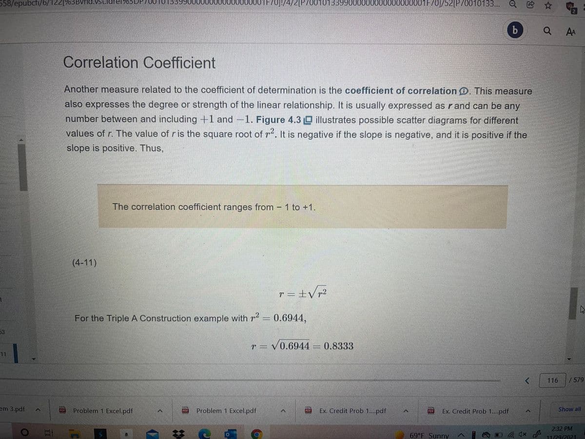 558/epubcti/6/1
122[%3BVhd.Vst.ldrer%03DP
000 b01F701/4/2[P7001013399000000000000000001F
701/52[P70010133... Q E
b
AA
Correlation Coefficient
Another measure related to the coefficient of determination is the coefficient of correlation D. This measure
also expresses the degree or strength of the linear relationship. It is usually expressed as r and can be any
number between and including +1 and -1. Figure 4.3 0 illustrates possible scatter diagrams for different
values of r. The value of ris the square root of r. It is negative if the slope is negative, and it is positive if the
slope is positive. Thus,
The correlation coefficient ranges from - 1 to +1.
(4-11)
r = ±V r²
For the Triple A Construction example with r = 0.6944,
53
r = v0.6944
0.8333
11
116
/579
em 3.pdf
Problem 1 Excel.pdf
Problem 1 Excel.pdf
Ex. Credit Prob 1..pdf
Ex. Credit Prob 1..pdf
Show all
PDF
PDF
POF
2:32 PM
69 F Sunny
11/29/2021
