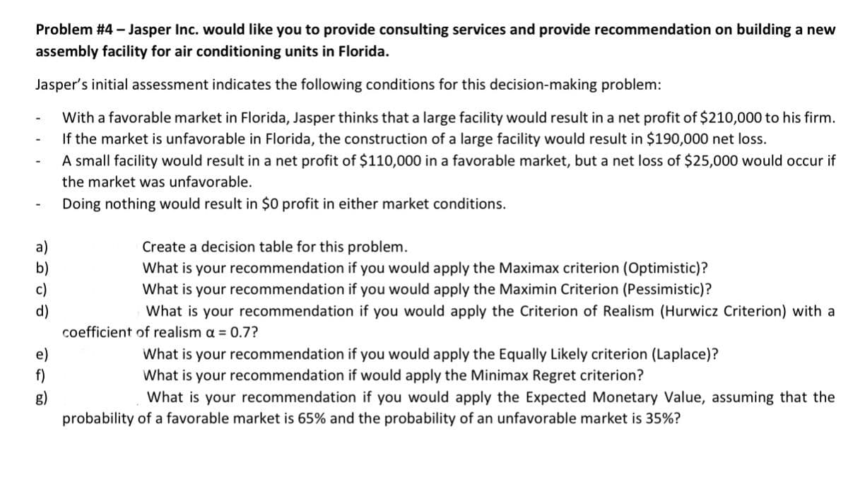 Problem #4 – Jasper Inc. would like you to provide consulting services and provide recommendation on building a new
assembly facility for air conditioning units in Florida.
Jasper's initial assessment indicates the following conditions for this decision-making problem:
With a favorable market in Florida, Jasper thinks that a large facility would result in a net profit of $210,000 to his firm.
If the market is unfavorable in Florida, the construction of a large facility would result in $190,000 net loss.
A small facility would result in a net profit of $110,000 in a favorable market, but a net loss of $25,000 would occur if
the market was unfavorable.
Doing nothing would result in $0 profit in either market conditions.
a)
b)
c)
Create a decision table for this problem.
What is your recommendation if you would apply the Maximax criterion (Optimistic)?
What is your recommendation if you would apply the Maximin Criterion (Pessimistic)?
d)
What is your recommendation if you would apply the Criterion of Realism (Hurwicz Criterion) with a
coefficient of realism a = 0.7?
e)
f)
What is your recommendation if you would apply the Equally Likely criterion (Laplace)?
What is your recommendation if would apply the Minimax Regret criterion?
What is your recommendation if you would apply the Expected Monetary Value, assuming that the
g)
probability of a favorable market is 65% and the probability of an unfavorable market is 35%?
