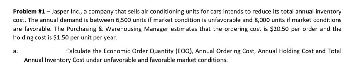 Problem #1 - Jasper Inc., a company that sells air conditioning units for cars intends to reduce its total annual inventory
cost. The annual demand is between 6,500 units if market condition is unfavorable and 8,000 units if market conditions
are favorable. The Purchasing & Warehousing Manager estimates that the ordering cost is $20.50 per order and the
holding cost is $1.50 per unit per year.
a.
Calculate the Economic Order Quantity (EOQ), Annual Ordering Cost, Annual Holding Cost and Total
Annual Inventory Cost under unfavorable and favorable market conditions.
