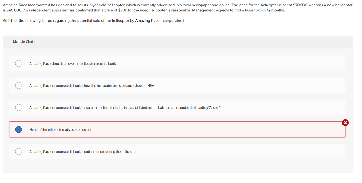 Amazing Race Incorporated has decided to sell its 2-year-old helicopter, which is currently advertised in a local newspaper and online. The price for the helicopter is set at $70,000 whereas a new helicopter
is $85,000. An independent appraiser has confirmed that a price of $70k for the used helicopter is reasonable. Management expects to find a buyer within 12 months.
Which of the following is true regarding the potential sale of the helicopter by Amazing Race Incorporated?
Multiple Choice
Amazing Race should remove the helicopter from its books
Amazing Race Incorporated should show the helicopter on its balance sheet at NRV
Amazing Race Incorporated should ensure the helicopter is the last asset listed on the balance sheet under the heading "Assets".
None of the other alternatives are correct
Amazing Race Incorporated should continue depreciating the helicopter
X