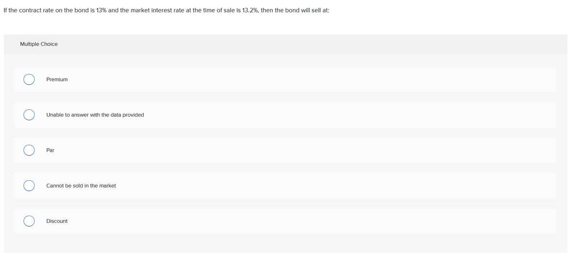 If the contract rate on the bond is 13% and the market interest rate at the time of sale is 13.2%, then the bond will sell at:
Multiple Choice
Premium
Unable to answer with the data provided
Par
Cannot be sold in the market
Discount